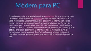 Módem para PC
El modulador emite una señal denominada portadora. Generalmente, se trata
de una simple señal eléctrica sinusoidal de mucha mayor frecuencia que la
señal moduladora. La señal moduladora constituye la información que se
prepara para una transmisión (un módem prepara la información para ser
transmitida, pero no realiza la transmisión). La moduladora modifica alguna
característica de la portadora (que es la acción de modular), de manera que se
obtiene una señal, que incluye la información de la moduladora. Así el
demodulador puede recuperar la señal moduladora original, quitando la
portadora. Las características que se pueden modificar de la señal portadora
son.
 