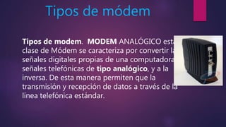 Tipos de módem
Tipos de modem. MODEM ANALÓGICO esta
clase de Módem se caracteriza por convertir las
señales digitales propias de una computadora a
señales telefónicas de tipo analógico, y a la
inversa. De esta manera permiten que la
transmisión y recepción de datos a través de la
línea telefónica estándar.
 