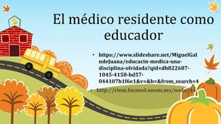 El médico residente como
educador
• http://riem.facmed.unam.mx/node/44
• https://www.slideshare.net/MiguelGal
ndeJuana/educacin-medica-una-
disciplina-olvidada?qid=db822687-
1045-4158-bd57-
044107b1f6e1&v=&b=&from_search=4
 