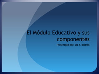 El Módulo Educativo y sus
componentes
Presentado por: Liz Y. Beltrán

 