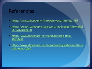Referencias
 http://www.upv.es/miw/infoweb/vece/info/GC.PDF

 http://cursos.campusvirtualsp.org/mod/page/view.php?
id=1287&lang=fr
 http://www.slideshare.net/janmal/tarea-final10618451
 http://www.slideshare.net/aurorarodriguezbernardi/tra
bajo-educ-2060

 