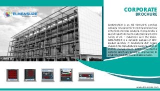 CORPORATE
BROCHURE
ELMEASURE® is an ISO 9001:2015 certiﬁed
company renowned for its technical know-how
in the ﬁeld of energy solutions. It is backed by a
pool of experts to invent, customize & serve the
needs of 25 + industries over the globe.
ELMEASURE® is a complete package of 400+
product varieties, 7+ Solutions & 250+ brains
engaged into manufacturing, supply & export of
energy management, power monitoring
systems which are precision engineered to
render the most eﬀective & reliable services.
www.elmeasure.com
 