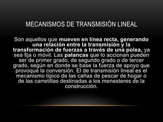 MECANISMOS DE TRANSMISIÓN LINEAL
Son aquellos que mueven en línea recta, generando
una relación entre la transmisión y la
transformación de fuerzas a través de una polea, ya
sea fija o móvil. Las palancas que lo accionan pueden
ser de primer grado, de segundo grado o de tercer
grado, según en donde se base la fuerza de apoyo que
provoque la conversión. El de transmisión lineal es el
mecanismo típico de las cañas de pescar de hogar o
de las carretillas destinadas a los menesteres de la
construcción.
 