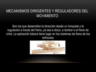 MECANISMOS DIRIGENTES Y REGULADORES DEL
MOVIMIENTO
Son los que desarrollan la dirección desde un trinquete y la
regulación a través del freno, ya sea a disco, a tambor o el freno de
cinta. La aplicación básica tiene lugar en los sistemas de freno de los
vehículos.
 