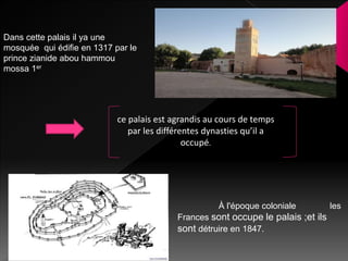 ce palais est agrandis au cours de temps
par les différentes dynasties qu’il a
occupé.
À l'époque coloniale les
Frances sont occupe le palais ;et ils
sont détruire en 1847.
Dans cette palais il ya une
mosquée qui édifie en 1317 par le
prince zianide abou hammou
mossa 1er
 