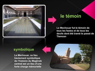 Le Mechouar fut le témoin de
tous les fastes et de tous les
deuils dont été tramé le passé de
Tlemcen
le témoin
Le Mechouar, ce lieu
hautement symbolique
de l’histoire du Maghreb
central est un lieu d’une
forte charge mémorielle
symbolique
 