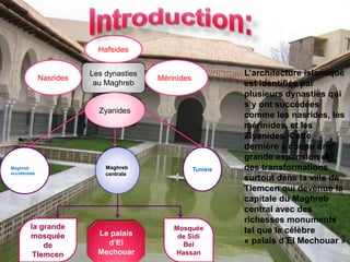Les dynasties
au Maghreb
Nasrides Mérinides
Hafsides
Zyanides
Maghreb
occidentale
Maghreb
centrale
Tunisie
la grande
mosquée
de
Tlemcen
Le palais
d’El
Mechouar
Mosquée
de Sidi
Bel
Hassan
L’architecture islamique
est identifiée par
plusieurs dynasties qui
s’y ont succédées
comme les nasrides, les
mérinides, et les
Ziyanides. Cette
dernière a connu une
grande expansion et
des transformations
surtout dans la ville de
Tlemcen qui devenue la
capitale du Maghreb
central avec des
richesses monuments
tel que le célèbre
« palais d’El Mechouar »
 