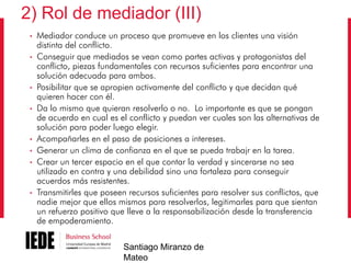 2) Rol de mediador (III)
•
•

•
•

•
•
•

•

Mediador conduce un proceso que promueve en los clientes una visión
distinta del conflicto.
Conseguir que mediados se vean como partes activas y protagonistas del
conflicto, piezas fundamentales con recursos suficientes para encontrar una
solución adecuada para ambos.
Posibilitar que se apropien activamente del conflicto y que decidan qué
quieren hacer con él.
Da lo mismo que quieran resolverlo o no. Lo importante es que se pongan
de acuerdo en cual es el conflicto y puedan ver cuales son las alternativas de
solución para poder luego elegir.
Acompañarles en el paso de posiciones a intereses.
Generar un clima de confianza en el que se pueda trabajr en la tarea.
Crear un tercer espacio en el que contar la verdad y sincerarse no sea
utilizado en contra y una debilidad sino una fortaleza para conseguir
acuerdos más resistentes.
Transmitirles que poseen recursos suficientes para resolver sus conflictos, que
nadie mejor que ellos mismos para resolverlos, legitimarles para que sientan
un refuerzo positivo que lleve a la responsabilización desde la transferencia
de empoderamiento.
Santiago Miranzo de
Mateo

 
