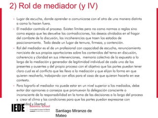 2) Rol de mediador (y IV)
•

Lugar de escucha, donde aprender a comunicarse con el otro de una manera distinta
a como lo hacen fuera.

•

El medidor controla el proceso. Existen límites pero no como normas o reglas sino
como espejo que les devuelve las contradicciones, los deseos olvidados en el fragor
del combate de la discusión, las incoherencias que traen los estados de
posicionamiento. Todo desde un lugar de ternura, firmeza, y contención.

•

Rol del mediador es el de un profesional con capacidad de escucha, renunciamiento
narcisista de sus propias aportaciones sobre los contenidos del tema en discusión,
coherencia y claridad en sus intervenciones, memoria colectiva de lo expuesto a lo
largo de la mediación y generador de legitimidad individual de cada uno de los
presentes y ausentes y del propio proceso con el objetivo que las partes puedan tener
claro cual es el conflicto que les lleva a la mediación y que elijan la forma en que
quieren resolverlo, trabajando con ellos para el caso de que quieran hacerlo en ese
contexto.

•

Para lograrlo el mediador no puede estar en un nivel superior a los mediados, debe
evitar dar opiniones o consejos que promuevan la delegación consciente o
inconsciente de la responsabilidad en la toma de las decisiones a lo largo del proceso
y crear el clima y las condiciones para que las partes puedan expresarse con
seguridad y libertad.

Santiago Miranzo de
Mateo

 