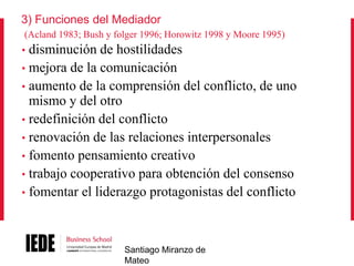 3) Funciones del Mediador
(Acland 1983; Bush y folger 1996; Horowitz 1998 y Moore 1995)

disminución de hostilidades
• mejora de la comunicación
• aumento de la comprensión del conflicto, de uno
mismo y del otro
• redefinición del conflicto
• renovación de las relaciones interpersonales
• fomento pensamiento creativo
• trabajo cooperativo para obtención del consenso
• fomentar el liderazgo protagonistas del conflicto
•

Santiago Miranzo de
Mateo

 