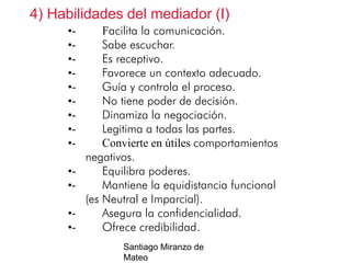 4) Habilidades del mediador (I)
•••••••••••-

••-

Facilita la comunicación.
Sabe escuchar.
Es receptivo.
Favorece un contexto adecuado.
Guía y controla el proceso.
No tiene poder de decisión.
Dinamiza la negociación.
Legitima a todas las partes.
Convierte en útiles comportamientos
negativos.
Equilibra poderes.
Mantiene la equidistancia funcional
(es Neutral e Imparcial).
Asegura la confidencialidad.
Ofrece credibilidad.
Santiago Miranzo de
Mateo

 
