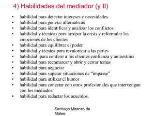 4) Habilidades del mediador (y II)
•
•
•
•
•
•
•
•
•
•
•
•
•

habilidad para detectar intereses y necesidades
habilidad para generar alternativas
habilidad para identificar y analizar los conflictos
habilidad y técnicas para arropar la crisis y reformular las
emociones de los clientes
habilidad para equilibrar el poder
habilidad y técnica para revalorizar a las partes
habilidad para conferir a los clientes confianza y autoestima
habilidad para reenmarcar y abrir y cerrar temas
habilidad para negociar
habilidad para superar situaciones de “impasse”
habilidad para utilizar el humor
habilidad para conectar con otros profesionales que intervengan
con los mediados
habilidad para redactar los acuerdos.
Santiago Miranzo de
Mateo

 