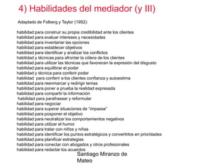 4) Habilidades del mediador (y III)
Adaptado de Folberg y Taylor (1992):
habilidad para construir su propia credibilidad ante los clientes
habilidad para evaluar intereses y necesidades
habilidad para inventariar las opciones
habilidad para establecer objetivos
habilidad para identificar y analizar los conflictos
habilidad y técnicas para afrontar la cólera de los clientes
habilidad para utilizar las técnicas que favorecen la expresión del disgusto
habilidad para equilibrar el poder
habilidad y técnica para conferir poder
habilidad para conferir a los clientes confianza y autoestima
habilidad para reenmarcar y redirigir temas
habilidad para poner a prueba la realidad expresada
habilidad para compartir la información
habilidad para parafrasear y reformular
habilidad para negociar
habilidad para superar situaciones de “impasse”
habilidad para posponer el objetivo
habilidad para neutralizar los comportamientos negativos
habilidad para utilizar el humor
habilidad para tratar con niños y niñas
habilidad para identificar los puntos estratégicos y convertirlos en prioridades
habilidad para planificar estrategias
habilidad para conectar con abogados y otros profesionales
habilidad para redactar los acuerdos

Santiago Miranzo de
Mateo

 