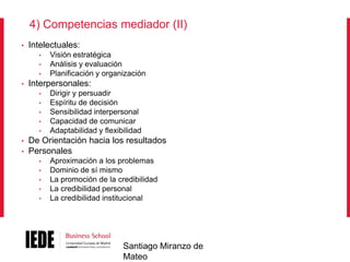 4) Competencias mediador (II)
•

Intelectuales:
•
•
•

•

Interpersonales:
•
•
•
•

•

•
•

Visión estratégica
Análisis y evaluación
Planificación y organización
Dirigir y persuadir
Espíritu de decisión
Sensibilidad interpersonal
Capacidad de comunicar
Adaptabilidad y flexibilidad

De Orientación hacia los resultados
Personales
•
•
•
•
•

Aproximación a los problemas
Dominio de sí mismo
La promoción de la credibilidad
La credibilidad personal
La credibilidad institucional

Santiago Miranzo de
Mateo

 