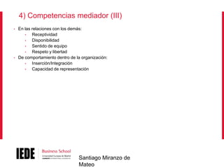 4) Competencias mediador (III)
•

•

En las relaciones con los demás:
•
Receptividad
•
Disponibilidad
•
Sentido de equipo
•
Respeto y libertad
De comportamiento dentro de la organización:
•
Inserción/Integración
•
Capacidad de representación

Santiago Miranzo de
Mateo

 