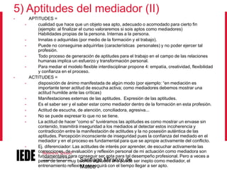 5) Aptitudes del mediador (II)
•
•

•
•
•
•
•
•

•
•
•
•
•

•

APTITUDES =
cualidad que hace que un objeto sea apto, adecuado o acomodado para cierto fin
(ejemplo: al finalizar el curso valoraremos si sois aptos como mediadores)
Habilidades propias de la persona. Internas a la persona.
Innatas o adquiridas (por medio de la formación y el trabajo).
Puede no conseguirse adquirirlas (características personales) y no poder ejercer tal
profesión.
Todo proceso de generación de aptitudes para el trabajo en el campo de las relaciones
humanas implica un esfuerzo y transformación personal.
Para mediar el modelo flexible interdisciplinar propone 4: empatía, creatividad, flexibilidad
y confianza en el proceso.
ACTITUDES =
disposición de ánimo manifestada de algún modo (por ejemplo: “en mediación es
importante tener actitud de escucha activa; como mediadores debemos mostrar una
actitud humilde ante las críticas)
Manifestaciones externas de las aptitudes. Expresión de las aptitudes.
Es el saber ser y el saber estar como mediador dentro de la formación en esta profesión.
Actitud de escucha, de atención, conciliadora, agresiva...
No se puede expresar lo que no se tiene.
La actitud de hacer “como si” tuviéramos las aptitudes es como mostrar un envase sin
contenido, trasmitirá inseguridad a los mediados al detectar estos incoherencia y
contradicción entre la manifestación de actitudes y la no posesión auténtica de las
aptitudes. Percepción inconsciente de inseguridad pues la confianza del mediado en el
mediador y en el proceso es fundamental para que se apropie activamente del conflicto.
Ej. diferenciador: Las actitudes de interés por aprender, de escuchar activamente las
correcciones, de evaluación y reflexión personal de mi actuación como mediadora son
fundamentales para conseguir ser apta para tal desempeño profesional. Pero a veces a
Santiago Miranzo de
pesar de tener muy buenas actitudes uno puede ser inepto como mediador, el
entrenamiento reflexivo conseguirá con el tiempo llegar a ser apto.
Mateo

 