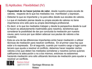 5) Aptitudes: Flexibilidad (IV)
•
•

•
•

•

Capacidad de no hacer juicios de valor, desde nuestra propia escala de
valores, respecto de lo que los mediados nos manifiestan y expresan.
Detectar lo que es importante y no para ellos desde sus escalas de valores.
Lo que el mediador piense desde su propia escala de valores no tiene
importancia sino sólo para su propia deontología profesional.
Es decir, si lo que los mediados trabajan y desde la perspectiva desde la cual
lo hacen es absolutamente inadmisible para nosotros, tendremos que
considerar la posibilidad de dar por concluida la mediación por nuestra
causa, pero nunca por que deben adecuar sus pautas de valores a las
nuestras.
Esta es una de las diferencias importantes entre hacer mediación o utilizar
técnicas de mediación para resolver conflictos. En el primer caso hay que
estar a lo expresado. En el segundo, cuando por nuestro cargo o lugar como
tercero que ayuda a resolver el conflicto, debemos hacer respetar ciertos
valores a los que deben los mediados someterse y nosotros somos quienes
calificamos la adecuación o no a los mismos, entonces no estaremos
haciendo mediación sino sólo utilizando técnicas de mediación para ayudar a
resolver un conflicto.
Santiago Miranzo de
Mateo

 