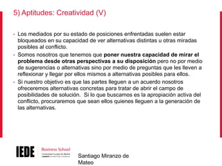 5) Aptitudes: Creatividad (V)
•

•

•

Los mediados por su estado de posiciones enfrentadas suelen estar
bloqueados en su capacidad de ver alternativas distintas u otras miradas
posibles al conflicto.
Somos nosotros que tenemos que poner nuestra capacidad de mirar el
problema desde otras perspectivas a su disposición pero no por medio
de sugerencias o alternativas sino por medio de preguntas que les lleven a
reflexionar y llegar por ellos mismos a alternativas posibles para ellos.
Si nuestro objetivo es que las partes lleguen a un acuerdo nosotros
ofreceremos alternativas concretas para tratar de abrir el campo de
posibilidades de solución. Si lo que buscamos es la apropiación activa del
conflicto, procuraremos que sean ellos quienes lleguen a la generación de
las alternativas.

Santiago Miranzo de
Mateo

 