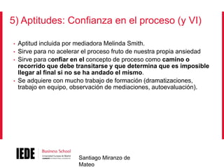 5) Aptitudes: Confianza en el proceso (y VI)
•

•
•

•

Aptitud incluida por mediadora Melinda Smith.
Sirve para no acelerar el proceso fruto de nuestra propia ansiedad
Sirve para confiar en el concepto de proceso como camino o
recorrido que debe transitarse y que determina que es imposible
llegar al final si no se ha andado el mismo.
Se adquiere con mucho trabajo de formación (dramatizaciones,
trabajo en equipo, observación de mediaciones, autoevaluación).

Santiago Miranzo de
Mateo

 
