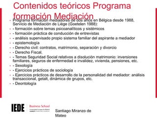 •
•
•
•
•
•
•
•
•
•
•
•

Contenidos teóricos Programa
formación Mediación
Programa formación mediadores de dos años en Bélgica desde 1988,
Servicio de Mediación de Liège (Goetelen 1988):
- formación sobre temas psicoanalíticos y sistémicos
- formación práctica de conducción de entrevistas
- análisis supervisado propio sistema familiar del aspirante a mediador
- epistemología
- Derecho civil: contratos, matrimonio, separación y divorcio
- Derecho Fiscal.
- Temas Seguridad Social relativos a disolución matrimonio: inversiones
familiares, seguros de enfermedad e invalidez, vivienda, pensiones, etc.
- Sexología
- Ejercicios prácticos de sociología
- Ejercicios prácticos de desarrollo de la personalidad del mediador: análisis
transaccional, getalt, dinámica de grupos, etc.
- Deontología

Santiago Miranzo de
Mateo

 