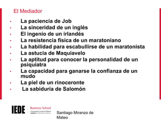 El Mediador
•
•
•
•
•
•

•
•
•
•

La paciencia de Job
La sinceridad de un inglés
El ingenio de un irlandés
La resistencia física de un maratoniano
La habilidad para escabullirse de un maratonista
La astucia de Maquiavelo
La aptitud para conocer la personalidad de un
psiquiatra
La capacidad para ganarse la confianza de un
mudo
La piel de un rinoceronte
La sabiduría de Salomón

Santiago Miranzo de
Mateo

 