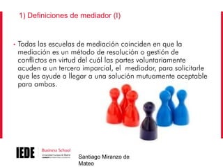 1) Definiciones de mediador (I)

•

Todas las escuelas de mediación coinciden en que la
mediación es un método de resolución o gestión de
conflictos en virtud del cuál las partes voluntariamente
acuden a un tercero imparcial, el mediador, para solicitarle
que les ayude a llegar a una solución mutuamente aceptable
para ambas.

Santiago Miranzo de
Mateo

 
