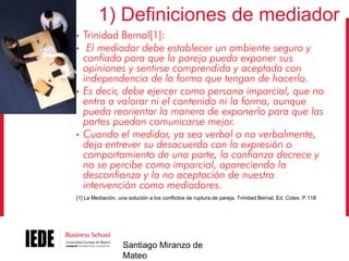 1) Definiciones de mediador
•
•

•

•

Trinidad Bernal[1]:
El mediador debe establecer un ambiente seguro y
confiado para que la pareja pueda exponer sus
opiniones y sentirse comprendida y aceptada con
independencia de la forma que tengan de hacerlo.
Es decir, debe ejercer como persona imparcial, que no
entra a valorar ni el contenido ni la forma, aunque
pueda reorientar la manera de exponerlo para que las
partes puedan comunicarse mejor.
Cuando el medidor, ya sea verbal o no verbalmente,
deja entrever su desacuerdo con la expresión o
comportamiento de una parte, la confianza decrece y
no se percibe como imparcial, apareciendo la
desconfianza y la no aceptación de nuestra
intervención como mediadores.

[1] La Mediación, una solución a los conflictos de ruptura de pareja. Trinidad Bernal, Ed. Colex. P.118

Santiago Miranzo de
Mateo

 