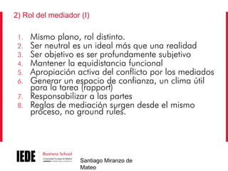 2) Rol del mediador (I)
1.
2.
3.
4.
5.
6.
7.
8.

Mismo plano, rol distinto.
Ser neutral es un ideal más que una realidad
Ser objetivo es ser profundamente subjetivo
Mantener la equidistancia funcional
Apropiación activa del conflicto por los mediados
Generar un espacio de confianza, un clima útil
para la tarea (rapport)
Responsabilizar a las partes
Reglas de mediación surgen desde el mismo
proceso, no ground rules.

Santiago Miranzo de
Mateo

 