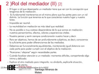 2 )Rol del mediador (II) [2]
•
•

•
•
•

•
•

•

•
•

•

El lugar o rol que desempeña un mediador tiene que ver con la concepción que
tengamos de la mediación.
Es fundamental mantenernos en el mismo plano que las partes pero con un rol
distinto. La función que tenemos es lo que caracteriza nuestro lugar y nuestra
tarea.
Imposible ser neutral.
La neutralidad en mediación es más ideal que realidad.
No es posible o muy costoso desprenderse de lo que somos en mediación:
nuestros pensamientos, afectos, valores y experiencias vitales.
Nuestro pensar y sentir siempre condicionarán nuestro hacer y decir.
Para ser objetivos, hemos de ser profundamente subjetivos, es decir, conocernos
lo suficiente para poder diferenciarnos de los mediados.
Debemos ser funcionalmente equidistantes, manteniendo igual distancia con
cada parte para poder cumplir con el objetivo de la mediación.
“Acercarse / alejarse” según necesidades partes.
Cuándo focalizar atención a un mediado: momentos difíciles, compartiendo algo
íntimo y delicado.
Explicar al otro mediado para integrarlo: no olvidarlo, explicarle situación,
mantenerle atento.

[2] Basado en el Modelo flexible interdisciplinar de la AIEEF

Santiago Miranzo de
Mateo

 