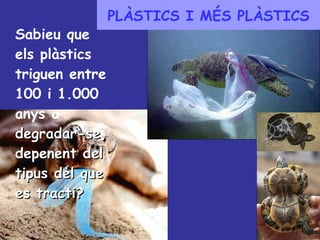 PLÀSTICS I MÉS PLÀSTICS Sabieu que els plàstics triguen entre 100 i 1.000 anys a  degradar-se, depenent del tipus del que es tracti? 