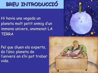 Hi havia una vegada un planeta molt petit enmig d’un immens univers, anomenat LA TERRA BREU INTRODUCCIÓ Pel que diuen els experts, és l’únic planeta de l’univers on s’hi pot trobar vida. 