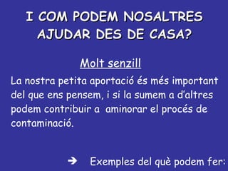 I COM PODEM NOSALTRES AJUDAR DES DE CASA? Molt senzill La nostra petita aportació és més important del que ens pensem, i si la sumem a d’altres podem contribuir a  aminorar el procés de contaminació. Exemples del què podem fer: 