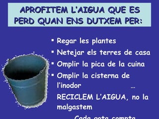 APROFITEM L’AIGUA QUE ES PERD QUAN ENS DUTXEM PER:   Regar les plantes Netejar els terres de casa Omplir la pica de la cuina Omplir la cisterna de l’inodor … RECICLEM L’AIGUA, no la malgastem Cada gota compta 