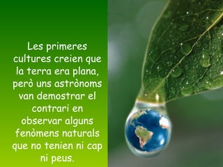 Les primeres cultures creien que la terra era plana, però uns astrònoms van demostrar el contrari en observar alguns fenòmens naturals que no tenien ni cap ni peus. 