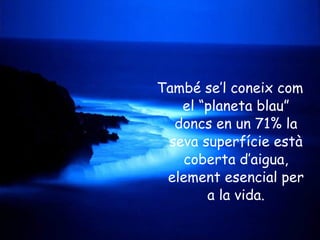 També se’l coneix com el “planeta blau” doncs en un 71% la seva superfície està coberta d’aigua, element esencial per a la vida. 