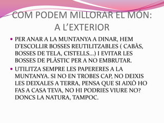 COM PODEM MILLORAR EL MÓN:
A L’EXTERIOR
 PER ANAR A LA MUNTANYA A DINAR, HEM
D’ESCOLLIR BOSSES REUTILITZABLES ( CABÀS,
BOSSES DE TELA, CISTELLS...) I EVITAR LES
BOSSES DE PLÀSTIC PER A NO EMBRUTAR.
 UTILITZA SEMPRE LES PAPERERES A LA
MUNTANYA. SI NO EN TROBES CAP, NO DEIXIS
LES DEIXALES A TERRA, PENSA QUE SI AIXÒ HO
FAS A CASA TEVA, NO HI PODRIES VIURE NO?
DONCS LA NATURA, TAMPOC.
 