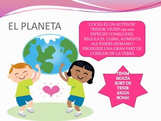 EL PLANETA L’OCEÀ ÉS UN AUTÈNTIC
TRESOR: VIUEN 250.000
ESPÈCIES CONEGUDES,
REGULA EL CLIMA, ALIMENTA
ALS ÉSSERS HUMANS I
PRODUEIX UNA GRAN PART DE
L’OXIGEN DE LA TERRA
 