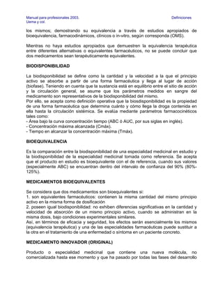 Manual para profesionales 2003.                                             Definiciones
Uema y col.

los mismos; demostrando su equivalencia a través de estudios apropiados de
bioequivalencia, farmacodinámicos, clínicos o in-vitro, según corresponda (OMS).

Mientras no haya estudios apropiados que demuestren la equivalencia terapéutica
entre diferentes alternativas o equivalentes farmacéuticos, no se puede concluir que
dos medicamentos sean terapéuticamente equivalentes.

BIODISPONIBILIDAD

La biodisponibilidad se define como la cantidad y la velocidad a la que el principio
activo se absorbe a partir de una forma farmacéutica y llega al lugar de acción
(biofase). Teniendo en cuenta que la sustancia está en equilibrio entre el sitio de acción
y la circulación general, se asume que los parámetros medidos en sangre del
medicamento son representativos de la biodisponibilidad del mismo.
Por ello, se acepta como definición operativa que la biosdisponibilidad es la propiedad
de una forma farmacéutica que determina cuánto y cómo llega la droga contenida en
ella hasta la circulación sistémica. Se evalúa mediante parámetros farmacocinéticos
tales como:
- Área bajo la curva concentración tiempo (ABC ó AUC, por sus siglas en inglés).
- Concentración máxima alcanzada (Cmáx).
- Tiempo en alcanzar la concentración máxima (Tmáx).

BIOEQUIVALENCIA

Es la comparación entre la biodisponibilidad de una especialidad medicinal en estudio y
la biodisponibilidad de la especialidad medicinal tomada como referencia. Se acepta
que el producto en estudio es bioequivalente con el de referencia, cuando sus valores
(especialmente ABC) se encuentran dentro del intervalo de confianza del 90% (80%-
125%).

MEDICAMENTOS BIOEQUIVALENTES

Se considera que dos medicamentos son bioequivalentes si:
1. son equivalentes farmacéuticos: contienen la misma cantidad del mismo principio
activo en la misma forma de dosificación
2. poseen igual biodisponibilidad: no exhiben diferencias significativas en la cantidad y
velocidad de absorción de un mismo principio activo, cuando se administran en la
misma dosis, bajo condiciones experimentales similares.
Así, en términos de eficacia y seguridad, los efectos serán esencialmente los mismos
(equivalencia terapéutica) y una de las especialidades farmacéuticas puede sustituir a
la otra en el tratamiento de una enfermedad o síntoma en un paciente concreto.

MEDICAMENTO INNOVADOR (ORIGINAL)

Producto o especialidad medicinal que contiene una nueva molécula, no
comercializada hasta ese momento y que ha pasado por todas las fases del desarrollo
 