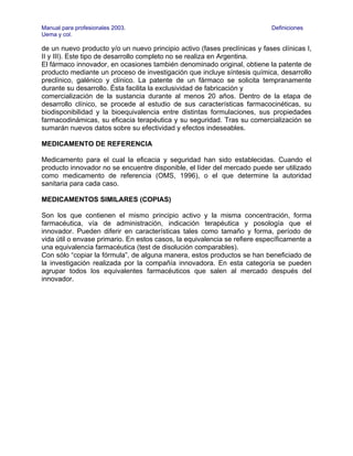 Manual para profesionales 2003.                                            Definiciones
Uema y col.

de un nuevo producto y/o un nuevo principio activo (fases preclínicas y fases clínicas I,
II y III). Este tipo de desarrollo completo no se realiza en Argentina.
El fármaco innovador, en ocasiones también denominado original, obtiene la patente de
producto mediante un proceso de investigación que incluye síntesis química, desarrollo
preclínico, galénico y clínico. La patente de un fármaco se solicita tempranamente
durante su desarrollo. Ésta facilita la exclusividad de fabricación y
comercialización de la sustancia durante al menos 20 años. Dentro de la etapa de
desarrollo clínico, se procede al estudio de sus características farmacocinéticas, su
biodisponibilidad y la bioequivalencia entre distintas formulaciones, sus propiedades
farmacodinámicas, su eficacia terapéutica y su seguridad. Tras su comercialización se
sumarán nuevos datos sobre su efectividad y efectos indeseables.

MEDICAMENTO DE REFERENCIA

Medicamento para el cual la eficacia y seguridad han sido establecidas. Cuando el
producto innovador no se encuentre disponible, el líder del mercado puede ser utilizado
como medicamento de referencia (OMS, 1996), o el que determine la autoridad
sanitaria para cada caso.

MEDICAMENTOS SIMILARES (COPIAS)

Son los que contienen el mismo principio activo y la misma concentración, forma
farmacéutica, vía de administración, indicación terapéutica y posología que el
innovador. Pueden diferir en características tales como tamaño y forma, período de
vida útil o envase primario. En estos casos, la equivalencia se refiere específicamente a
una equivalencia farmacéutica (test de disolución comparables).
Con sólo “copiar la fórmula”, de alguna manera, estos productos se han beneficiado de
la investigación realizada por la compañía innovadora. En esta categoría se pueden
agrupar todos los equivalentes farmacéuticos que salen al mercado después del
innovador.
 