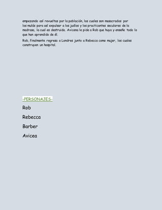 empezando así revueltas por la población, los cuales son masacrados por
los mulás para así expulsar a los judíos y los practicantes seculares de la
madrasa, la cual es destruida. Avicena le pide a Rob que huya y enseñe todo lo
que han aprendido de él.
Rob, finalmente regresa a Londres junto a Rebecca como mujer, los cuales
construyen un hospital.
-PERSONAJES-
Rob
Rebecca
Barber
Avicea
 