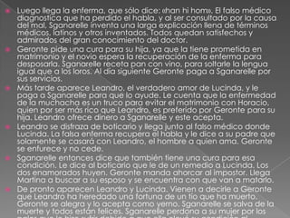 Luego llega la enferma, que sólo dice: «han hihom». El falso médico diagnostica que ha perdido el habla, y al ser consultado por la causa del mal, Sganarelle inventa una larga explicación llena de términos médicos, latinos y otros inventados. Todos quedan satisfechos y admirados del gran conocimiento del doctor.Geronte pide una cura para su hija, ya que la tiene prometida en matrimonio y el novio espera la recuperación de la enferma para desposarla. Sganarelle receta pan con vino, para soltarle la lengua igual que a los loros. Al día siguiente Geronte paga a Sganarelle por sus servicios.Más tarde aparece Leandro, el verdadero amor de Lucinda, y le paga a Sganarelle para que lo ayude. Le cuenta que la enfermedad de la muchacha es un truco para evitar el matrimonio con Horacio, quien por ser más rico que Leandro, es preferido por Geronte para su hija. Leandro ofrece dinero a Sganarelle y este acepta.Leandro se disfraza de boticario y llega junto al falso médico donde Lucinda. La falsa enferma recupera el habla y le dice a su padre que solamente se casará con Leandro, el hombre a quien ama. Geronte se enfurece y no cede.Sganarelle entonces dice que también tiene una cura para esa condición. Le dice al boticario que le de un remedio a Lucinda. Los dos enamorados huyen. Geronte manda ahorcar al impostor. Llega Martina a buscar a su esposo y se encuentra con que van a matarlo.De pronto aparecen Leandro y Lucinda. Vienen a decirle a Geronte que Leandro ha heredado una fortuna de un tío que ha muerto. Geronte se alegra y lo acepta como yerno. Sganarelle se salva de la muerte y todos están felices. Sganarelle perdona a su mujer por los palos que le hizo sufrir debido a que ella elevó su condición al convertirlo en médico.