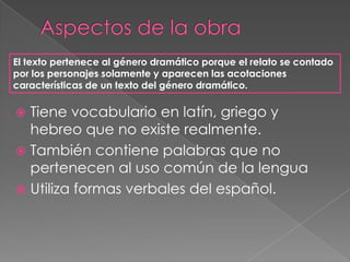 Aspectos de la obraEl texto pertenece al género dramático porque el relato se contado por los personajes solamente y aparecen las acotaciones características de un texto del género dramático.Tiene vocabulario en latín, griego y hebreo que no existe realmente.También contiene palabras que no pertenecen al uso común de la lenguaUtiliza formas verbales del español.