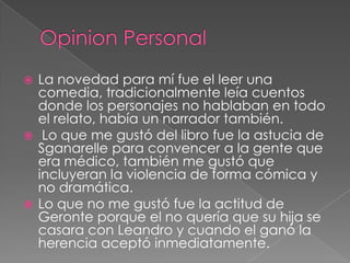 Opinion PersonalLa novedad para mí fue el leer una comedia, tradicionalmente leía cuentos donde los personajes no hablaban en todo el relato, había un narrador también. Lo que me gustó del libro fue la astucia de Sganarelle para convencer a la gente que era médico, también me gustó que incluyeran la violencia de forma cómica y no dramática.Lo que no me gustó fue la actitud de Geronte porque el no quería que su hija se casara con Leandro y cuando el ganó la herencia aceptó inmediatamente.