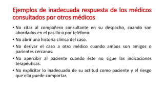 Ejemplos de inadecuada respuesta de los médicos 
consultados por otros médicos 
• No citar al compañero consultante en su despacho, cuando son 
abordados en el pasillo o por teléfono. 
• No abrir una historia clínica del caso. 
• No derivar el caso a otro médico cuando ambos son amigos o 
parientes cercanos. 
• No apercibir al paciente cuando éste no sigue las indicaciones 
terapéuticas. 
• No explicitar lo inadecuado de su actitud como paciente y el riesgo 
que ello puede comportar. 
 