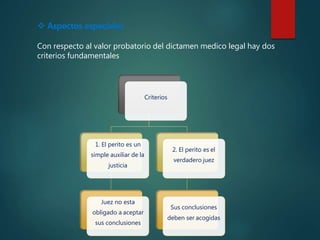  Aspectos especiales
Con respecto al valor probatorio del dictamen medico legal hay dos
criterios fundamentales
Criterios
1. El perito es un
simple auxiliar de la
justicia
Juez no esta
obligado a aceptar
sus conclusiones
2. El perito es el
verdadero juez
Sus conclusiones
deben ser acogidas
 