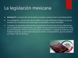 La legislación mexicana
 Artículo 21. La imposición de las penas es propia y exclusiva de la autoridad judicial.
 La investigación y persecución de los delitos incumbe al Ministerio Público, el cual se
auxiliará con una policía que estará bajo su autoridad y mando inmediato.
 Compete a la autoridad administrativa la aplicación de sanciones por las infracciones
de los reglamentos gubernativos y de policía, las que únicamente consistirán en multa
o arresto hasta por treinta y seis horas; pero si el infractor no pagare la multa que se le
hubiese impuesto, se permutará ésta por el arresto correspondiente, que no excederá
en ningún caso de 36 horas.
 