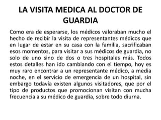 LA VISITA MEDICA AL DOCTOR DE
GUARDIA
Como era de esperarse, los médicos valoraban mucho el
hecho de recibir la visita de representantes médicos que
en lugar de estar en su casa con la familia, sacrificaban
esos momentos, para visitar a sus médicos de guardia, no
solo de uno sino de dos o tres hospitales más. Todos
estos detalles han ido cambiando con el tiempo, hoy es
muy raro encontrar a un representante médico, a media
noche, en el servicio de emergencia de un hospital, sin
embargo todavía existen algunos visitadores, que por el
tipo de productos que promocionan visitan con mucha
frecuencia a su médico de guardia, sobre todo diurna.
 