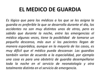 EL MEDICO DE GUARDIA
Es lógico que para los médicos a los que se les asigna la
guardia es preferible la que se desarrolla durante el día, los
accidentes no son muy distintos unos de otros, pero es
sabido que durante la noche, entre las emergencias el
médico algunas veces, tiene la posibilidad de tomarse un
pequeño descanso, más aun si los pacientes llegan de
manera esporádica, aunque en la mayoría de los casos, es
muy difícil que el médico pueda descansar. Las guardias
también varían de acuerdo a la especialidad, por ejemplo
una cosa es para una obstetriz de guardia desempeñarse
toda la noche en el servicio de neonatología y otra
totalmente distinta en el servicio de emergencia.
 