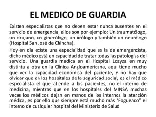 EL MEDICO DE GUARDIA
Existen especialistas que no deben estar nunca ausentes en el
servicio de emergencia, ellos son por ejemplo: Un traumatólogo,
un cirujano, un ginecólogo, un urólogo y también un neurólogo
(Hospital San José de Chincha).
Hoy en día existe una especialidad que es la de emergencista,
dicho médico está en capacidad de tratar todas las patologías del
servicio. Una guardia medica en el Hospital Loayza en muy
distinta a otra en la Clínica Angloamericana, aquí tiene mucho
que ver la capacidad económica del paciente, y no hay que
olvidar que en los hospitales de la seguridad social, es el médico
especialista el que atiende a los pacientes, no el interno de
medicina, mientras que en los hospitales del MINSA muchas
veces los médicos dejan en manos de los internos la atención
médica, es por ello que siempre está mucho más “Fogueado” el
interno de cualquier hospital del Ministerio de Salud
 