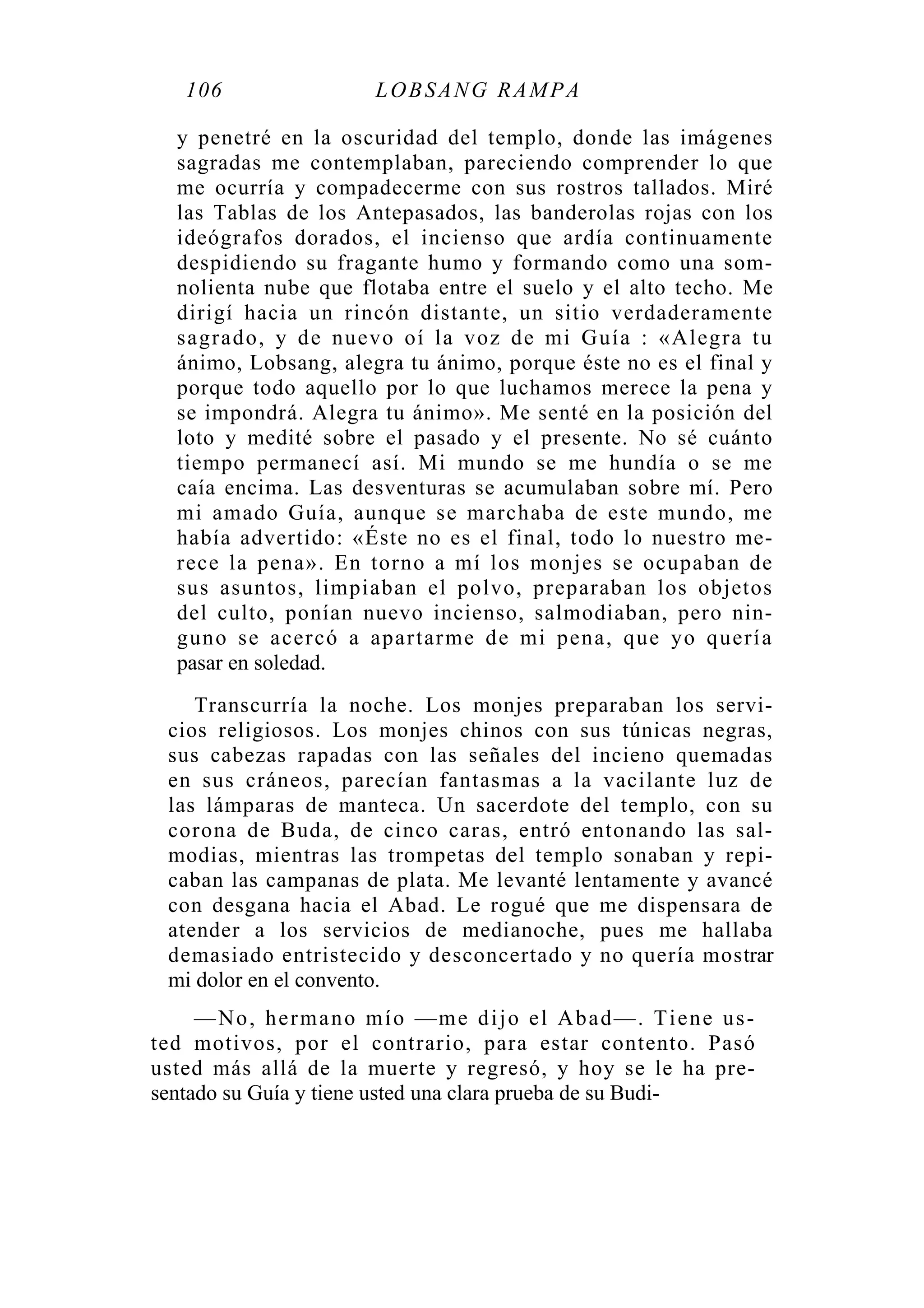 106 LOBSANG RAMPA
y penetré en la oscuridad del templo, donde las imágenes
sagradas me contemplaban, pareciendo comprender lo que
me ocurría y compadecerme con sus rostros tallados. Miré
las Tablas de los Antepasados, las banderolas rojas con los
ideógrafos dorados, el incienso que ardía continuamente
despidiendo su fragante humo y formando como una som-
nolienta nube que flotaba entre el suelo y el alto techo. Me
dirigí hacia un rincón distante, un sitio verdaderamente
sagrado, y de nuevo oí la voz de mi Guía : «Alegra tu
ánimo, Lobsang, alegra tu ánimo, porque éste no es el final y
porque todo aquello por lo que luchamos merece la pena y
se impondrá. Alegra tu ánimo». Me senté en la posición del
loto y medité sobre el pasado y el presente. No sé cuánto
tiempo permanecí así. Mi mundo se me hundía o se me
caía encima. Las desventuras se acumulaban sobre mí. Pero
mi amado Guía, aunque se marchaba de este mundo, me
había advertido: «Éste no es el final, todo lo nuestro me-
rece la pena». En torno a mí los monjes se ocupaban de
sus asuntos, limpiaban el polvo, preparaban los objetos
del culto, ponían nuevo incienso, salmodiaban, pero nin-
guno se acercó a apartarme de mi pena, que yo quería
pasar en soledad.
Transcurría la noche. Los monjes preparaban los servi-
cios religiosos. Los monjes chinos con sus túnicas negras,
sus cabezas rapadas con las señales del incieno quemadas
en sus cráneos, parecían fantasmas a la vacilante luz de
las lámparas de manteca. Un sacerdote del templo, con su
corona de Buda, de cinco caras, entró entonando las sal-
modias, mientras las trompetas del templo sonaban y repi-
caban las campanas de plata. Me levanté lentamente y avancé
con desgana hacia el Abad. Le rogué que me dispensara de
atender a los servicios de medianoche, pues me hallaba
demasiado entristecido y desconcertado y no quería mostrar
mi dolor en el convento.
—No, hermano mío —me dijo el Abad—. Tiene us-
ted motivos, por el contrario, para estar contento. Pasó
usted más allá de la muerte y regresó, y hoy se le ha pre-
sentado su Guía y tiene usted una clara prueba de su Budi-
 